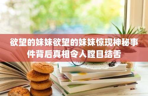 欲望的妹妹欲望的妹妹惊现神秘事件背后真相令人瞠目结舌