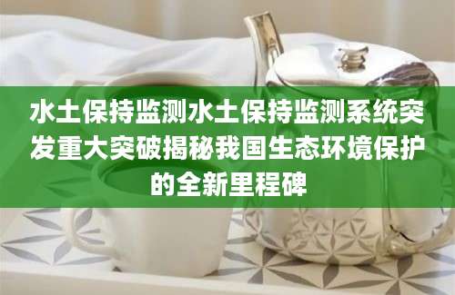 水土保持监测水土保持监测系统突发重大突破揭秘我国生态环境保护的全新里程碑