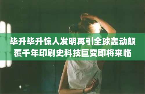 毕升毕升惊人发明再引全球轰动颠覆千年印刷史科技巨变即将来临