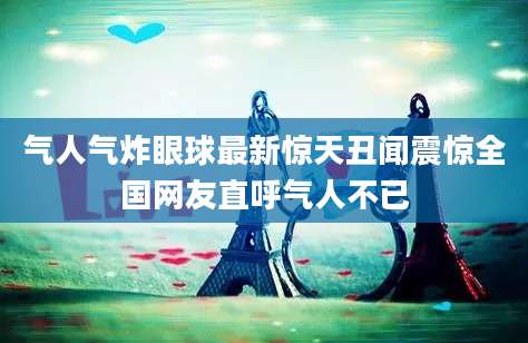 气人气炸眼球最新惊天丑闻震惊全国网友直呼气人不已