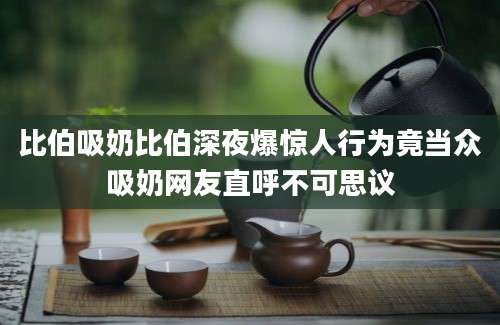 比伯吸奶比伯深夜爆惊人行为竟当众吸奶网友直呼不可思议
