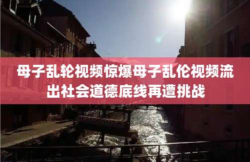 母子乱轮视频惊爆母子乱伦视频流出社会道德底线再遭挑战