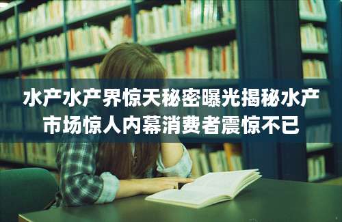 水产水产界惊天秘密曝光揭秘水产市场惊人内幕消费者震惊不已