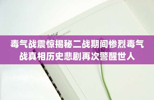 毒气战震惊揭秘二战期间惨烈毒气战真相历史悲剧再次警醒世人