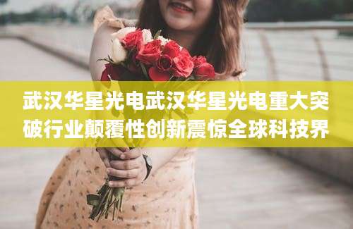 武汉华星光电武汉华星光电重大突破行业颠覆性创新震惊全球科技界