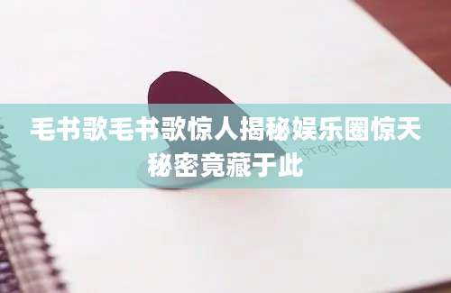 毛书歌毛书歌惊人揭秘娱乐圈惊天秘密竟藏于此
