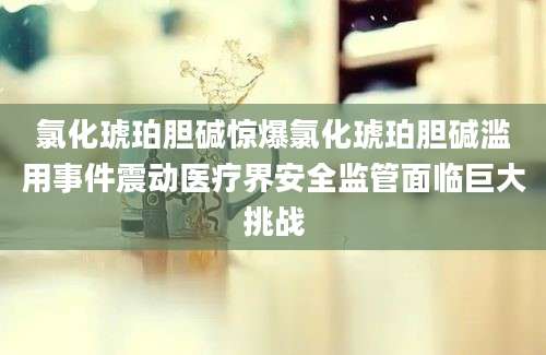 氯化琥珀胆碱惊爆氯化琥珀胆碱滥用事件震动医疗界安全监管面临巨大挑战
