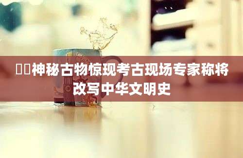 欿欿神秘古物惊现考古现场专家称将改写中华文明史