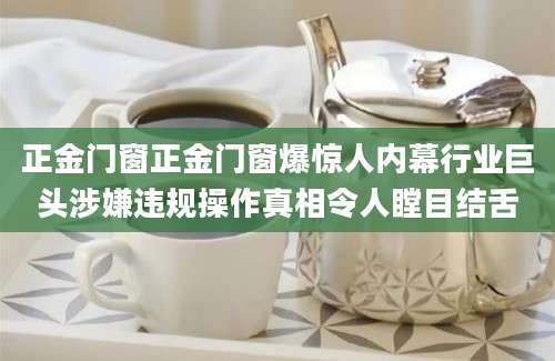 正金门窗正金门窗爆惊人内幕行业巨头涉嫌违规操作真相令人瞠目结舌