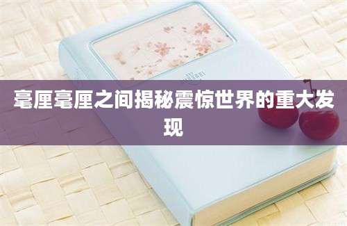 毫厘毫厘之间揭秘震惊世界的重大发现