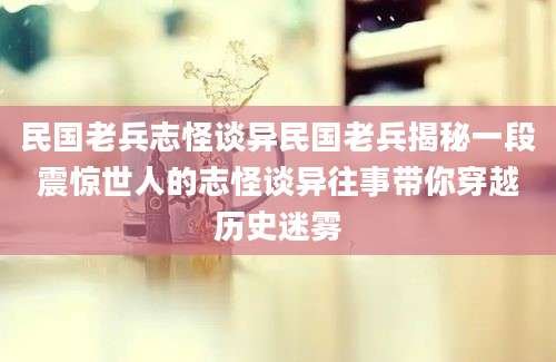 民国老兵志怪谈异民国老兵揭秘一段震惊世人的志怪谈异往事带你穿越历史迷雾