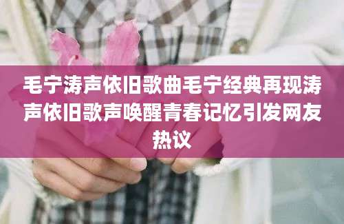 毛宁涛声依旧歌曲毛宁经典再现涛声依旧歌声唤醒青春记忆引发网友热议