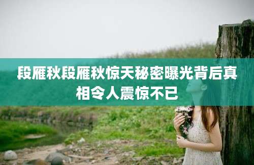 段雁秋段雁秋惊天秘密曝光背后真相令人震惊不已