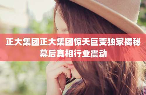 正大集团正大集团惊天巨变独家揭秘幕后真相行业震动