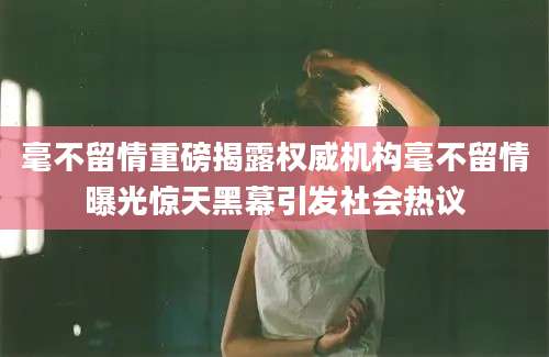 毫不留情重磅揭露权威机构毫不留情曝光惊天黑幕引发社会热议