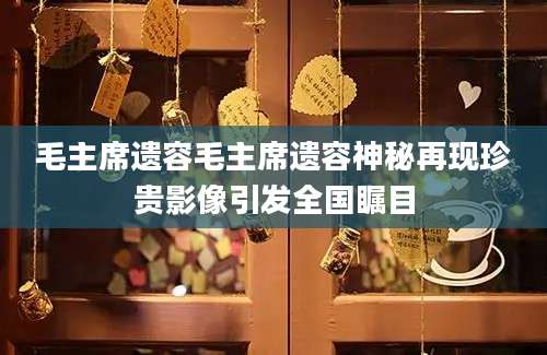 毛主席遗容毛主席遗容神秘再现珍贵影像引发全国瞩目