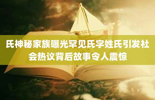 氏神秘家族曝光罕见氏字姓氏引发社会热议背后故事令人震惊