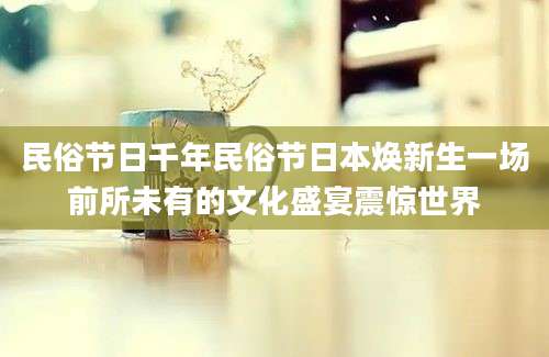 民俗节日千年民俗节日本焕新生一场前所未有的文化盛宴震惊世界