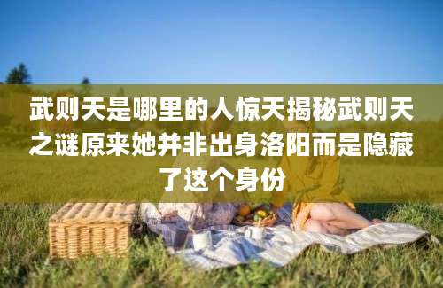 武则天是哪里的人惊天揭秘武则天之谜原来她并非出身洛阳而是隐藏了这个身份