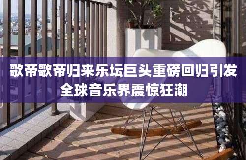 歌帝歌帝归来乐坛巨头重磅回归引发全球音乐界震惊狂潮