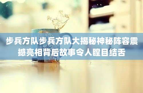 步兵方队步兵方队大揭秘神秘阵容震撼亮相背后故事令人瞠目结舌