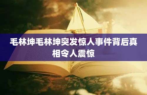 毛林坤毛林坤突发惊人事件背后真相令人震惊