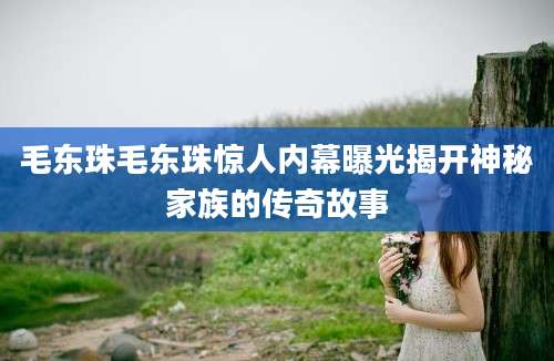 毛东珠毛东珠惊人内幕曝光揭开神秘家族的传奇故事