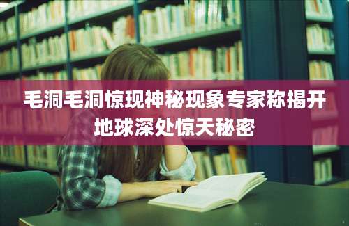 毛洞毛洞惊现神秘现象专家称揭开地球深处惊天秘密
