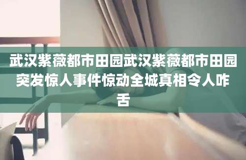 武汉紫薇都市田园武汉紫薇都市田园突发惊人事件惊动全城真相令人咋舌