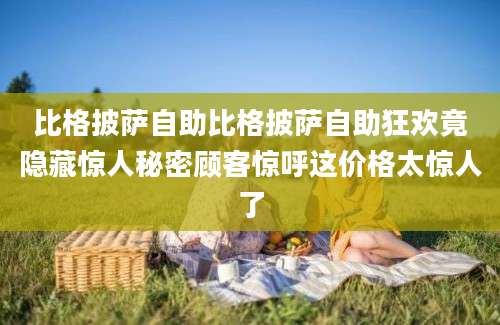 比格披萨自助比格披萨自助狂欢竟隐藏惊人秘密顾客惊呼这价格太惊人了