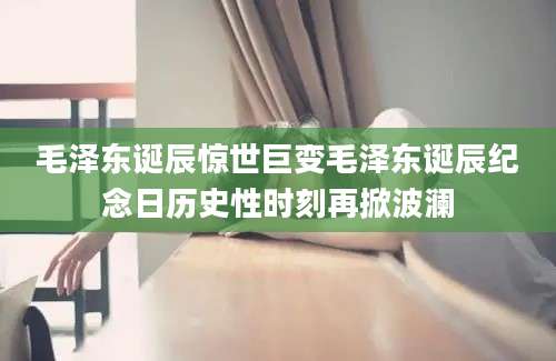 毛泽东诞辰惊世巨变毛泽东诞辰纪念日历史性时刻再掀波澜