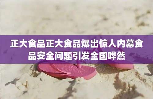 正大食品正大食品爆出惊人内幕食品安全问题引发全国哗然