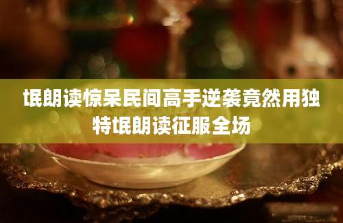 氓朗读惊呆民间高手逆袭竟然用独特氓朗读征服全场
