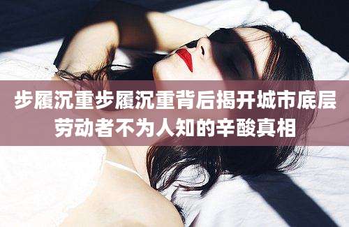 步履沉重步履沉重背后揭开城市底层劳动者不为人知的辛酸真相
