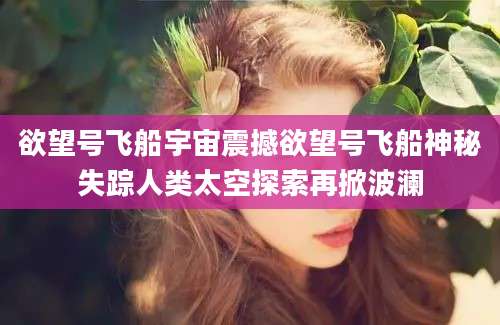 欲望号飞船宇宙震撼欲望号飞船神秘失踪人类太空探索再掀波澜