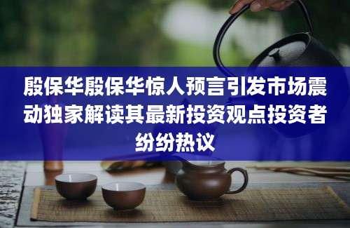 殷保华殷保华惊人预言引发市场震动独家解读其最新投资观点投资者纷纷热议