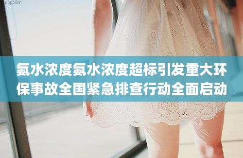 氨水浓度氨水浓度超标引发重大环保事故全国紧急排查行动全面启动