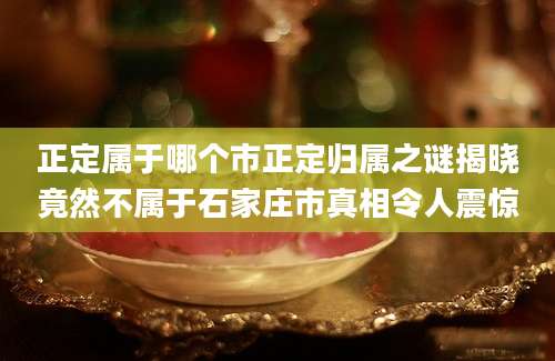正定属于哪个市正定归属之谜揭晓竟然不属于石家庄市真相令人震惊