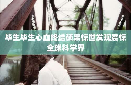 毕生毕生心血终结硕果惊世发现震惊全球科学界