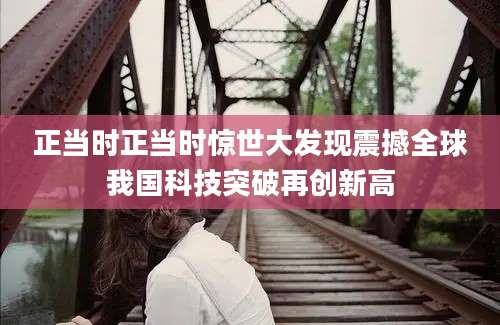 正当时正当时惊世大发现震撼全球我国科技突破再创新高
