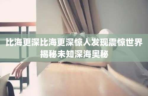 比海更深比海更深惊人发现震惊世界揭秘未知深海奥秘