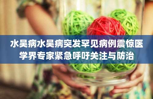 水吴病水吴病突发罕见病例震惊医学界专家紧急呼吁关注与防治
