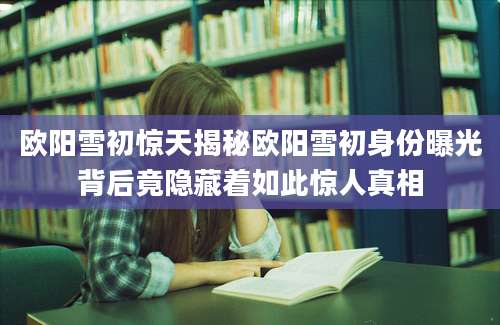 欧阳雪初惊天揭秘欧阳雪初身份曝光背后竟隐藏着如此惊人真相
