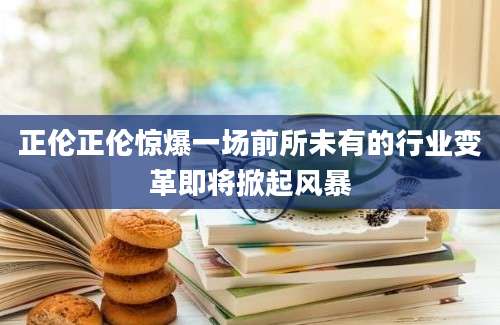 正伦正伦惊爆一场前所未有的行业变革即将掀起风暴