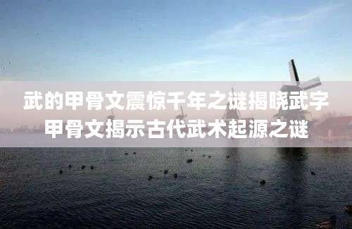 武的甲骨文震惊千年之谜揭晓武字甲骨文揭示古代武术起源之谜