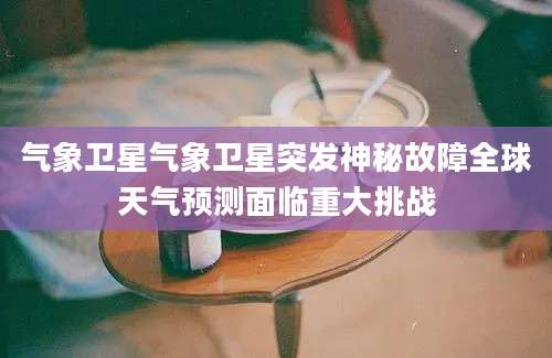 气象卫星气象卫星突发神秘故障全球天气预测面临重大挑战