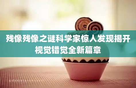 残像残像之谜科学家惊人发现揭开视觉错觉全新篇章
