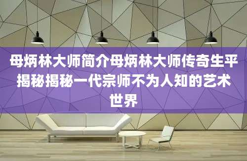 母炳林大师简介母炳林大师传奇生平揭秘揭秘一代宗师不为人知的艺术世界