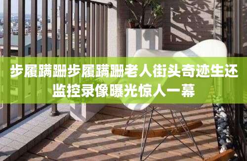 步履蹒跚步履蹒跚老人街头奇迹生还监控录像曝光惊人一幕