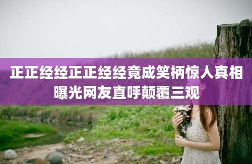正正经经正正经经竟成笑柄惊人真相曝光网友直呼颠覆三观